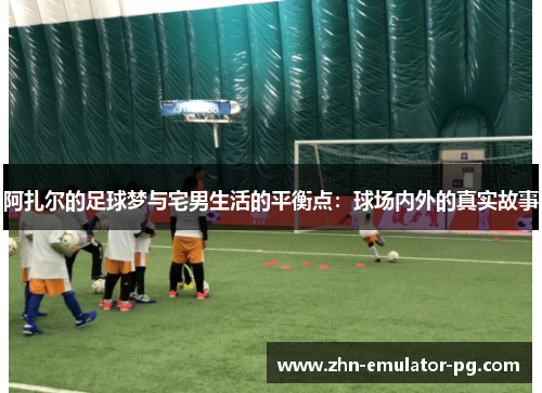 阿扎尔的足球梦与宅男生活的平衡点:球场内外的真实故事