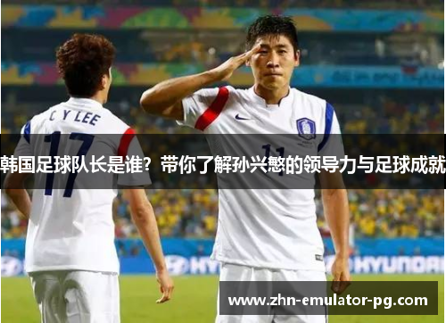 韩国足球队长是谁?带你了解孙兴慜的领导力与足球成就 韩国足球队长是谁?带你了解孙兴慜的领导力与足球成就