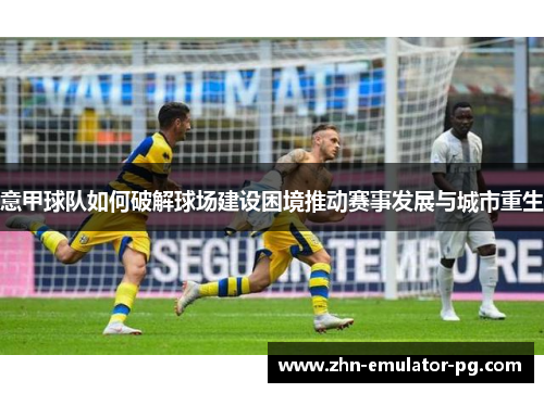 意甲球队如何破解球场建设困境推动赛事发展与城市重生