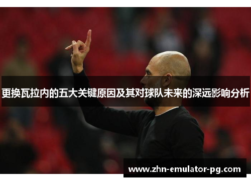 更换瓦拉内的五大关键原因及其对球队未来的深远影响分析