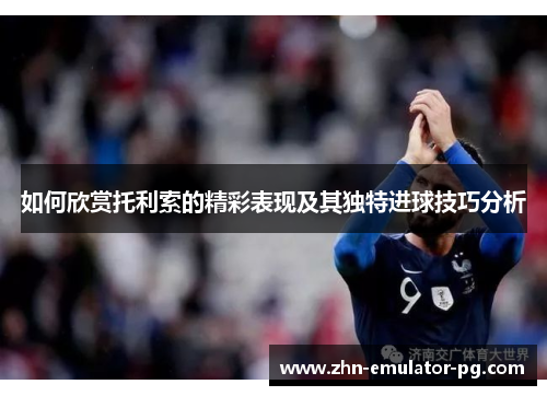 如何欣赏托利索的精彩表现及其独特进球技巧分析
