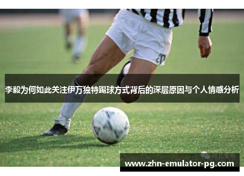 李毅为何如此关注伊万独特踢球方式背后的深层原因与个人情感分析
