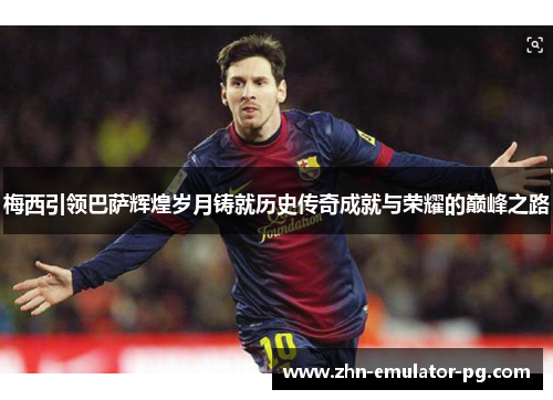 梅西引领巴萨辉煌岁月铸就历史传奇成就与荣耀的巅峰之路