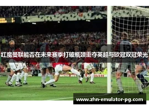 红魔曼联能否在未来赛季打破瓶颈重夺英超与欧冠双冠荣光 红魔曼联能否在未来赛季打破瓶颈重夺英超与欧冠双冠荣光