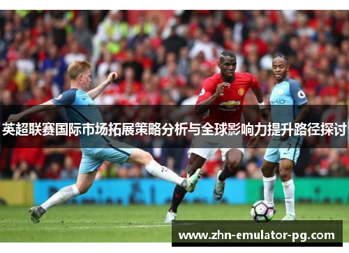 英超联赛国际市场拓展策略分析与全球影响力提升路径探讨