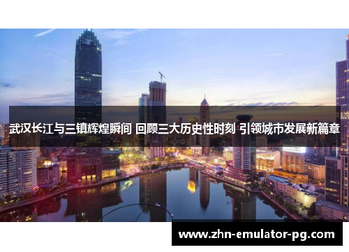 武汉长江与三镇辉煌瞬间 回顾三大历史性时刻 引领城市发展新篇章