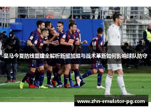 皇马今夏防线重建全解析新援加盟与战术革新如何影响球队防守 皇马今夏防线重建全解析新援加盟与战术革新如何影响球队防守