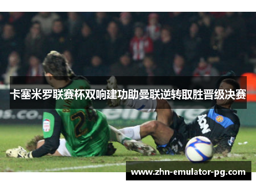卡塞米罗联赛杯双响建功助曼联逆转取胜晋级决赛 卡塞米罗联赛杯双响建功助曼联逆转取胜晋级决赛