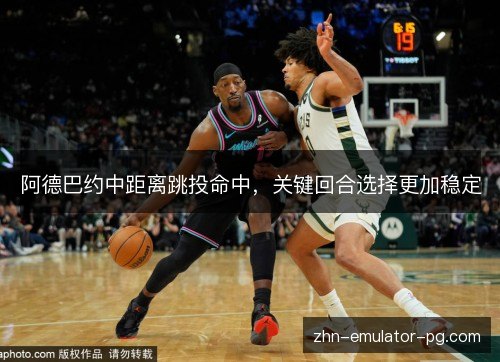 阿德巴约中距离跳投命中,关键回合选择更加稳定 阿德巴约中距离跳投命中,关键回合选择更加稳定